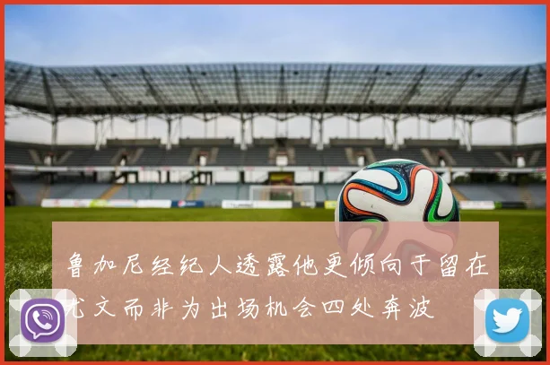鲁加尼经纪人透露他更倾向于留在尤文而非为出场机会四处奔波