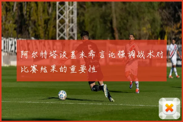 阿尔特塔谈基米希言论强调战术对比赛结果的重要性
