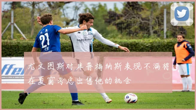 尤文图斯对库普梅纳斯表现不满将在夏窗考虑出售他的机会