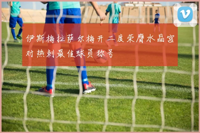 伊斯梅拉萨尔梅开二度荣膺水晶宫对热刺最佳球员称号