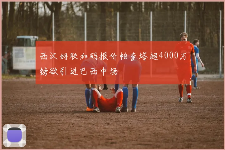 西汉姆联加码报价帕奎塔超4000万镑欲引进巴西中场