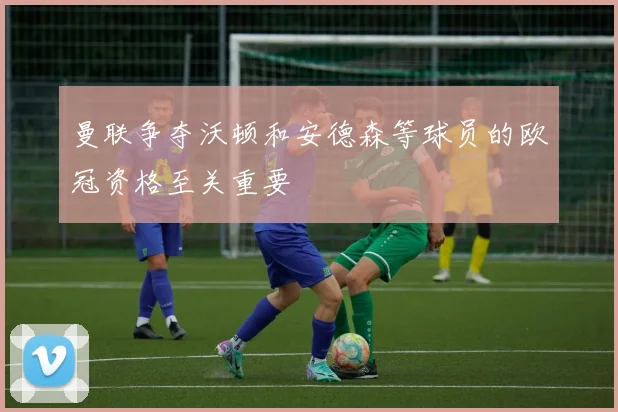 曼联争夺沃顿和安德森等球员的欧冠资格至关重要