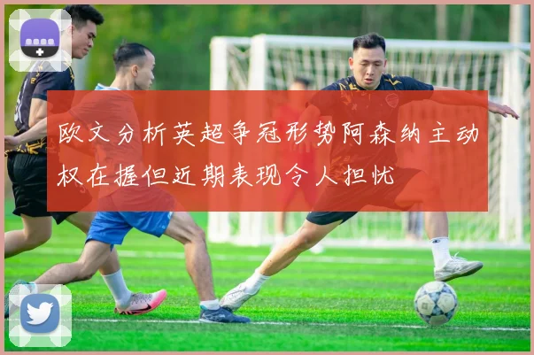 欧文分析英超争冠形势阿森纳主动权在握但近期表现令人担忧
