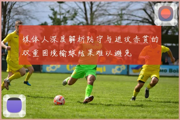 媒体人深度解析防守与进攻赤贫的双重困境输球结果难以避免