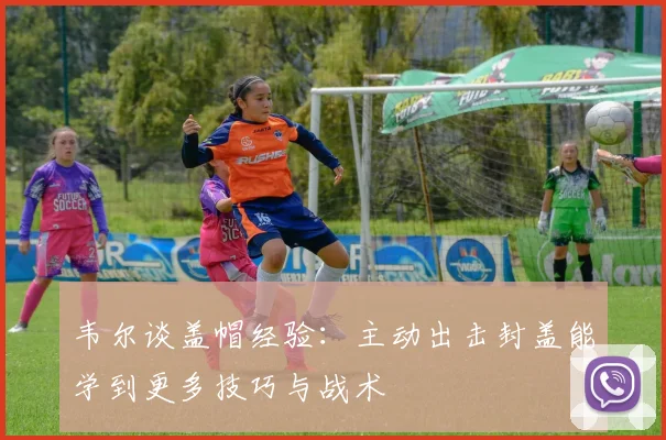 韦尔谈盖帽经验：主动出击封盖能学到更多技巧与战术