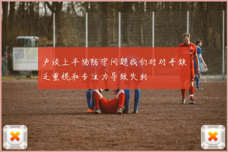 卢谈上半场防守问题我们对对手缺乏重视和专注力导致失利