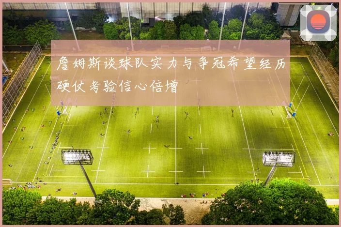 詹姆斯谈球队实力与争冠希望经历硬仗考验信心倍增
