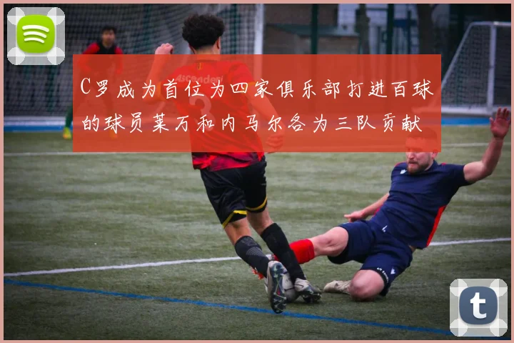 C罗成为首位为四家俱乐部打进百球的球员莱万和内马尔各为三队贡献进球