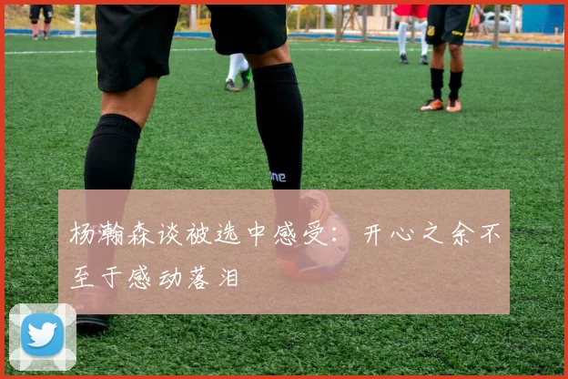 杨瀚森谈被选中感受：开心之余不至于感动落泪