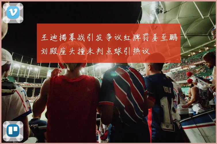 王迪揭幕战引发争议红牌罚姜至鹏刘殿座头撞未判点球引热议
