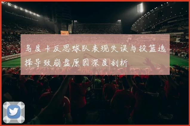 乌度卡反思球队表现失误与投篮选择导致崩盘原因深度剖析