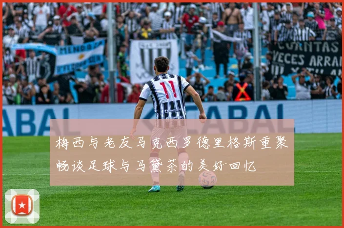 梅西与老友马克西罗德里格斯重聚畅谈足球与马黛茶的美好回忆