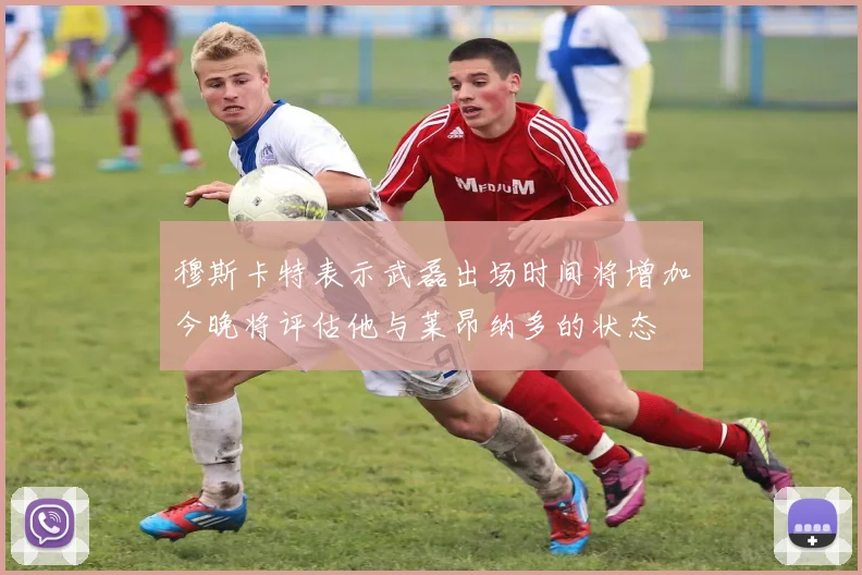穆斯卡特表示武磊出场时间将增加今晚将评估他与莱昂纳多的状态