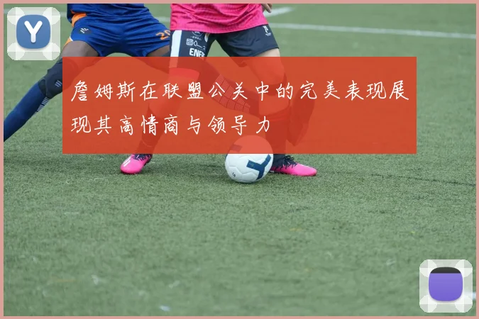 詹姆斯在联盟公关中的完美表现展现其高情商与领导力
