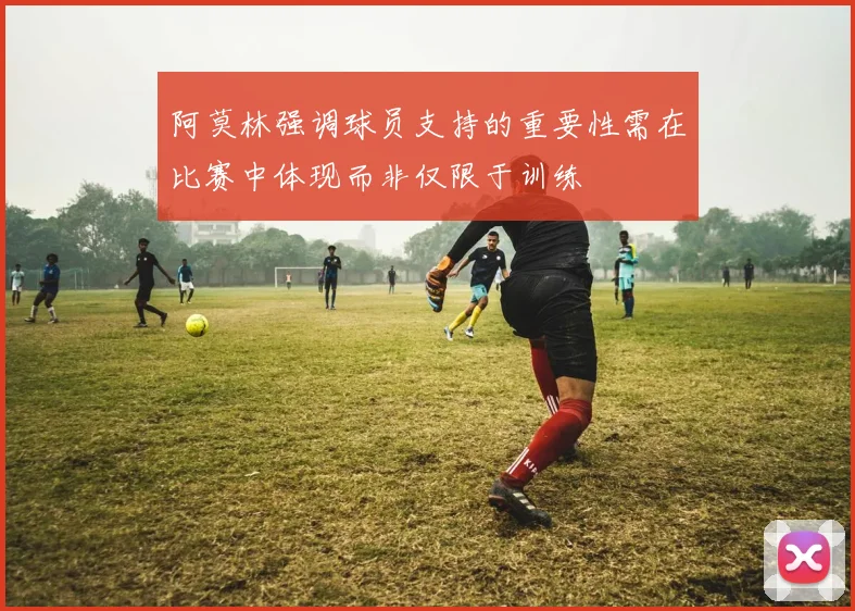 阿莫林强调球员支持的重要性需在比赛中体现而非仅限于训练