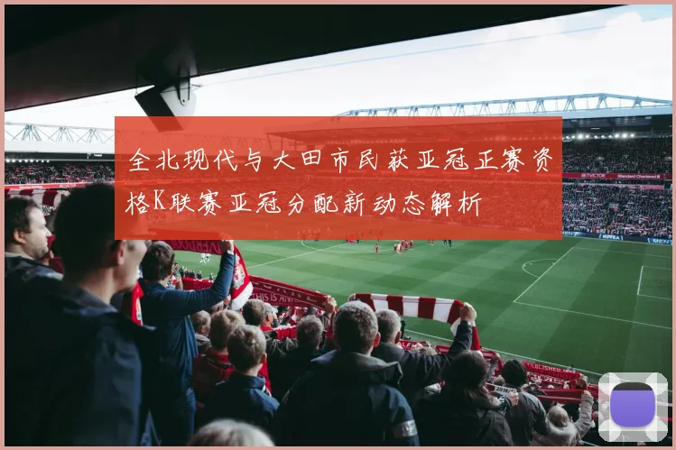 全北现代与大田市民获亚冠正赛资格K联赛亚冠分配新动态解析