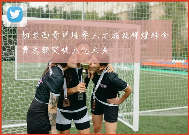 切尔西青训培养人才成就辉煌转会费总额突破九亿大关