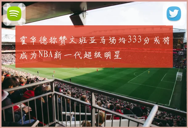 霍华德称赞文班亚马场均333分或将成为NBA新一代超级明星