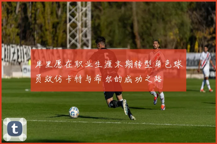 库里愿在职业生涯末期转型角色球员效仿卡特与希尔的成功之路