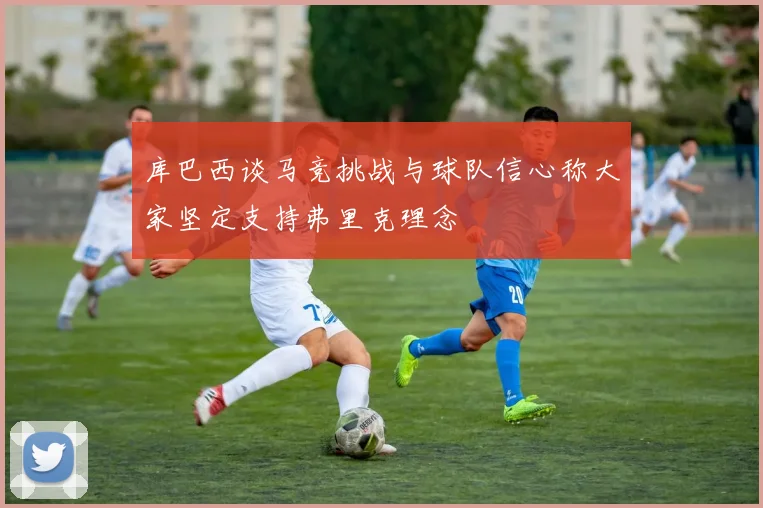 库巴西谈马竞挑战与球队信心称大家坚定支持弗里克理念