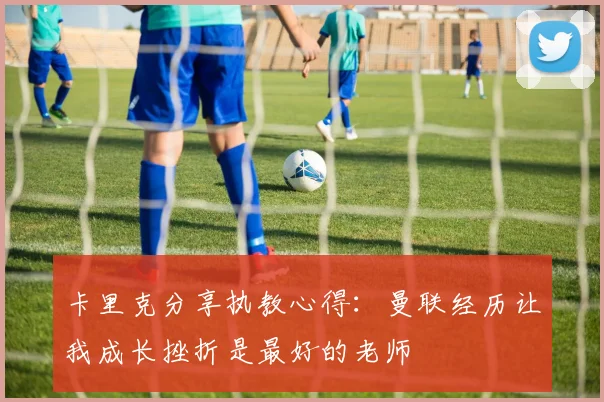 卡里克分享执教心得：曼联经历让我成长挫折是最好的老师